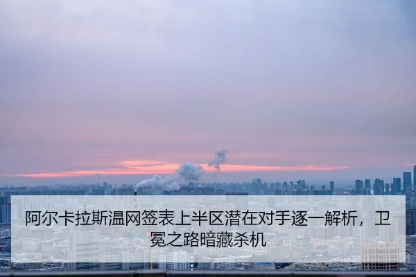 阿尔卡拉斯温网签表上半区潜在对手逐一解析，卫冕之路暗藏杀机