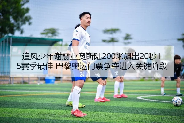 追风少年谢震业奥斯陆200米飙出20秒15赛季最佳 巴黎奥运门票争夺进入关键阶段