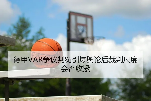 德甲VAR争议判罚引爆舆论后裁判尺度会否收紧